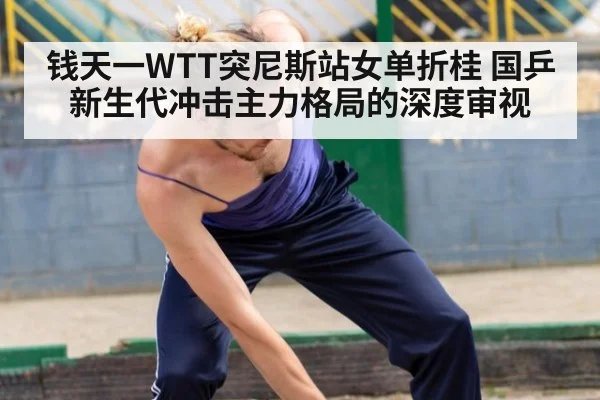 钱天一WTT突尼斯站女单折桂 国乒新生代冲击主力格局的深度审视
