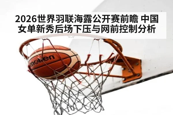 2026世界羽联海露公开赛前瞻 中国女单新秀后场下压与网前控制分析